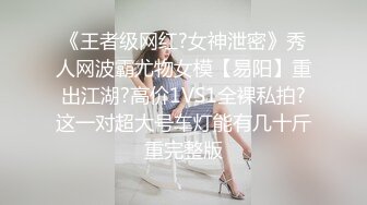 《王者级网红?女神泄密》秀人网波霸尤物女模【易阳】重出江湖?高价1VS1全裸私拍?这一对超大号车灯能有几十斤重完整版