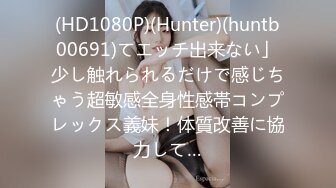 (HD1080P)(Hunter)(huntb00691)てエッチ出来ない」少し触れられるだけで感じちゃう超敏感全身性感帯コンプレックス義妹！体質改善に協力して…