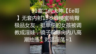 ❣️❣️91富二代大神【Ee哥】无套内射19岁蜂腰蜜桃臀极品女友，挺单纯的女孩被调教成淫娃，镜子前爆肏内八高潮抽搐，对话淫荡~1