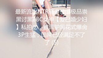 最新流出NTR骚妻性感极品崇黑讨黑BBC女神【爱已婚少妇】私拍②，被黑驴屌花式爆肏3P生猛，国屌已经满足不了了 (5)