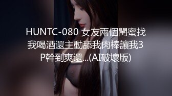 HUNTC-080 女友兩個閨蜜找我喝酒還主動舔我肉棒讓我3P幹到爽還...(AI破壞版)