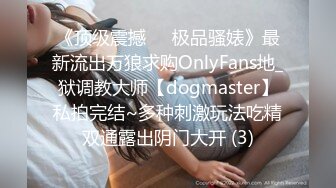 《顶级震撼㊙️极品骚婊》最新流出万狼求购OnlyFans地_狱调教大师【dogmaster】私拍完结~多种刺激玩法吃精双通露出阴门大开 (3)