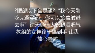 ?腰部以下全是腿?“我今天刚吃完避孕药，你可以接着射进去啊”逆天颜值大长腿酒吧气氛组的女神终于搞到手 让我放心内射