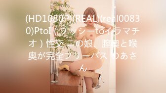 (HD1080P)(REAL)(real00830)PtoI（プッシーtoイラマチオ）性交 この娘、膣奥と喉奥が完全フリーパス のあさん