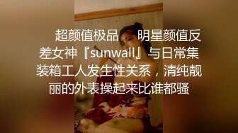 ❤️超颜值极品❤️明星颜值反差女神『sunwall』与日常集装箱工人发生性关系，清纯靓丽的外表操起来比谁都骚